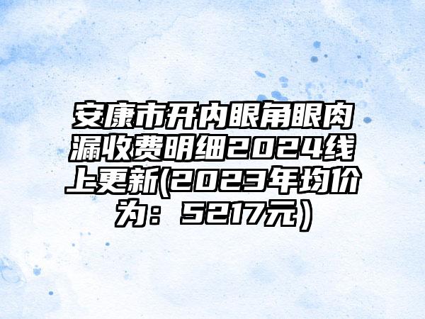 安康市开内眼角眼肉漏收费明细2024线上更新(2023年均价为：5217元）