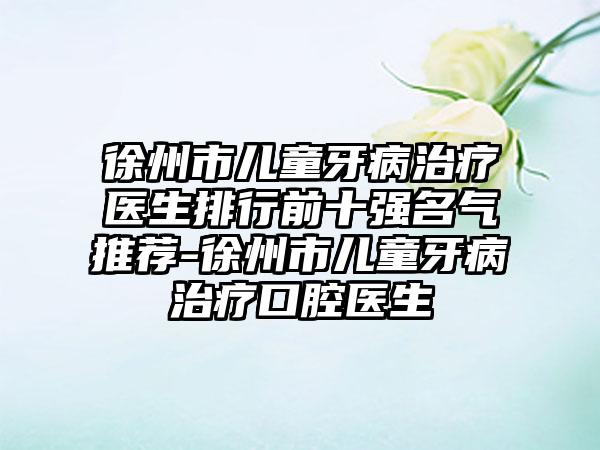 徐州市儿童牙病治疗医生排行前十强名气推荐-徐州市儿童牙病治疗口腔医生