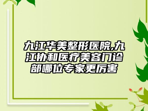 九江华美整形医院,九江协和医疗美容门诊部哪位专家更厉害