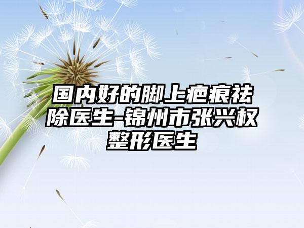 国内好的脚上疤痕祛除医生-锦州市张兴权整形医生