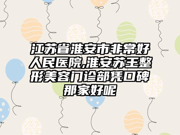 江苏省淮安市非常好人民医院,淮安苏王整形美容门诊部凭口碑那家好呢