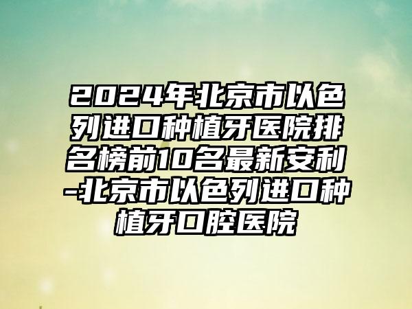 2024年北京市以色列进口种植牙医院排名榜前10名最新安利-北京市以色列进口种植牙口腔医院