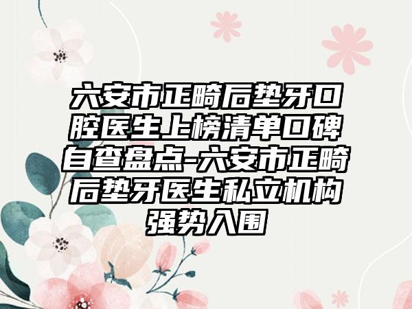 六安市正畸后垫牙口腔医生上榜清单口碑自查盘点-六安市正畸后垫牙医生私立机构强势入围