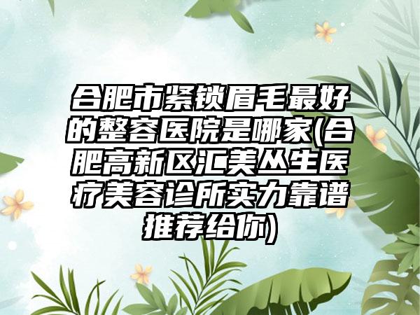 合肥市紧锁眉毛最好的整容医院是哪家(合肥高新区汇美丛生医疗美容诊所实力靠谱推荐给你)