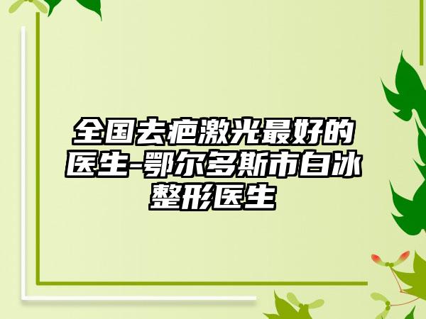 全国去疤激光最好的医生-鄂尔多斯市白冰整形医生