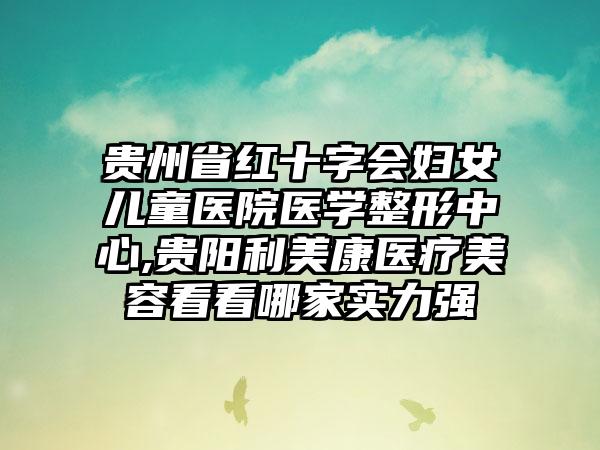 贵州省红十字会妇女儿童医院医学整形中心,贵阳利美康医疗美容看看哪家实力强