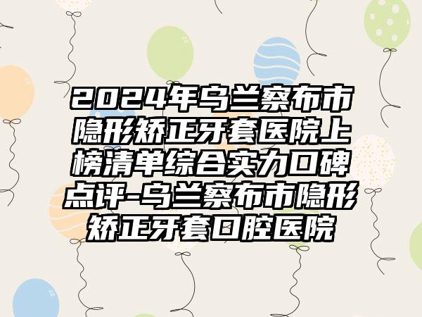 2024年乌兰察布市隐形矫正牙套医院上榜清单综合实力口碑点评-乌兰察布市隐形矫正牙套口腔医院