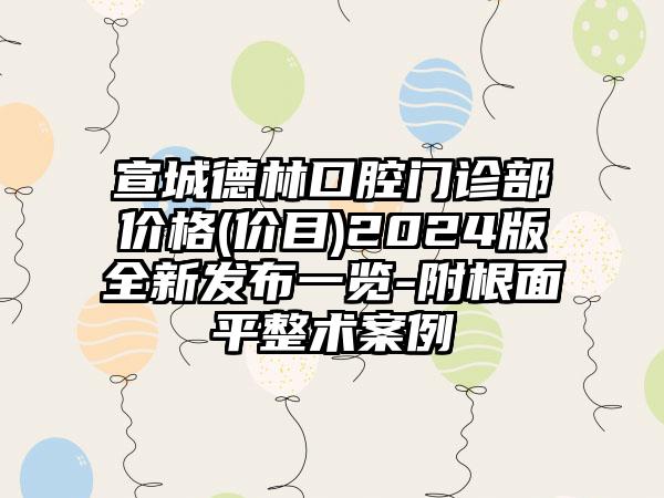 宣城德林口腔门诊部价格(价目)2024版全新发布一览-附根面平整术案例