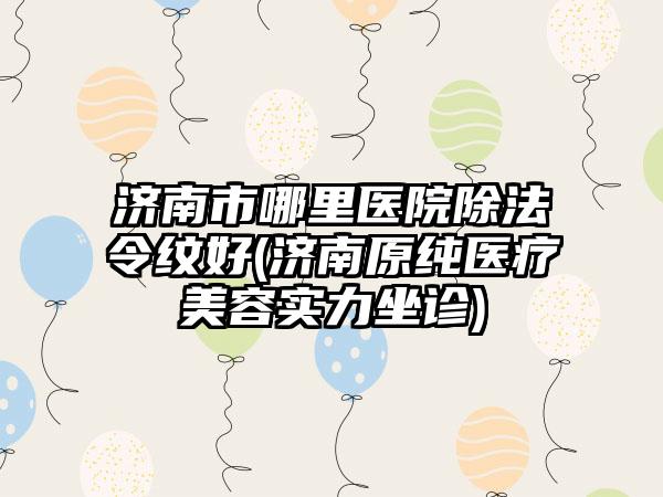 济南市哪里医院除法令纹好(济南原纯医疗美容实力坐诊)