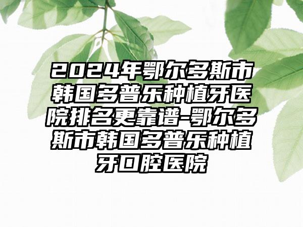 2024年鄂尔多斯市韩国多普乐种植牙医院排名更靠谱-鄂尔多斯市韩国多普乐种植牙口腔医院