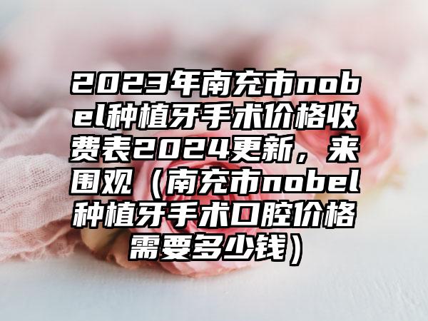 2023年南充市nobel种植牙手术价格收费表2024更新，来围观（南充市nobel种植牙手术口腔价格需要多少钱）