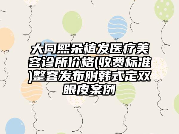 大同熙朵植发医疗美容诊所价格(收费标准)整容发布附韩式定双眼皮案例