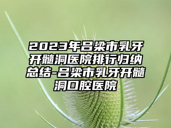 2023年吕梁市乳牙开髓洞医院排行归纳总结-吕梁市乳牙开髓洞口腔医院