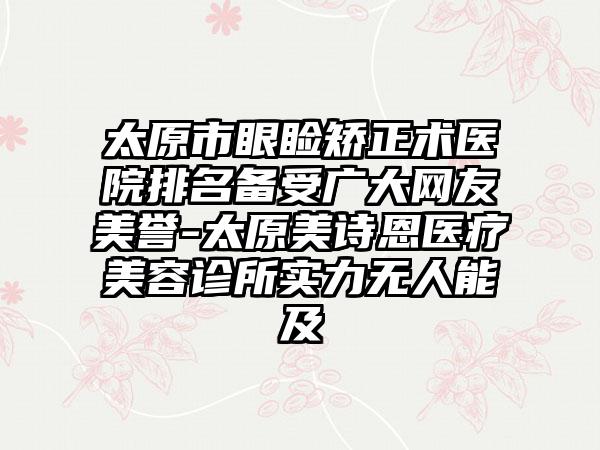 太原市眼睑矫正术医院排名备受广大网友美誉-太原美诗恩医疗美容诊所实力无人能及