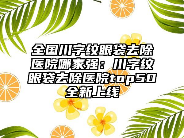 全国川字纹眼袋去除医院哪家强：川字纹眼袋去除医院top50全新上线