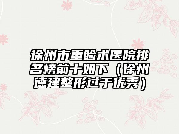 徐州市重睑术医院排名榜前十如下（徐州德建整形过于优秀）