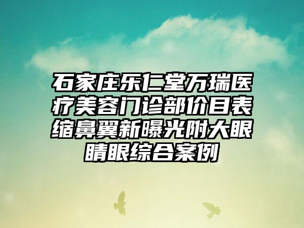 石家庄乐仁堂万瑞医疗美容门诊部价目表缩鼻翼新曝光附大眼睛眼综合案例