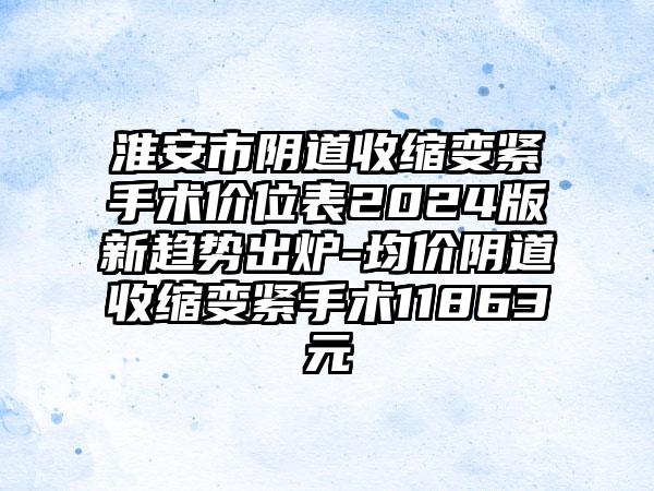 淮安市阴道收缩变紧手术价位表2024版新趋势出炉-均价阴道收缩变紧手术11863元