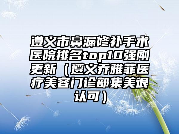 遵义市鼻漏修补手术医院排名top10强刚更新（遵义乔雅菲医疗美容门诊部集美很认可）