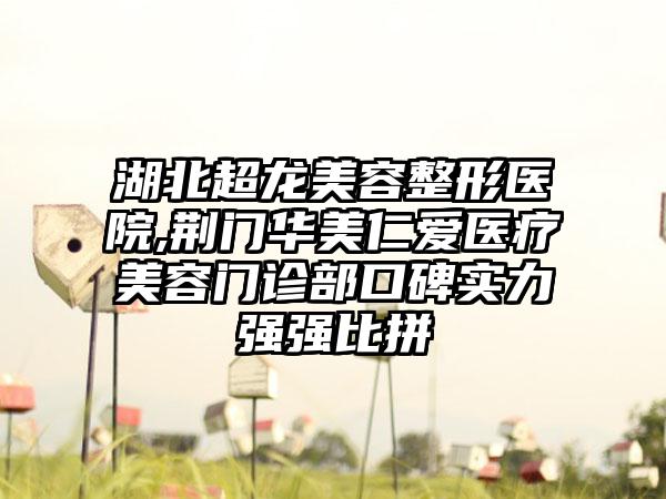 湖北超龙美容整形医院,荆门华美仁爱医疗美容门诊部口碑实力强强比拼