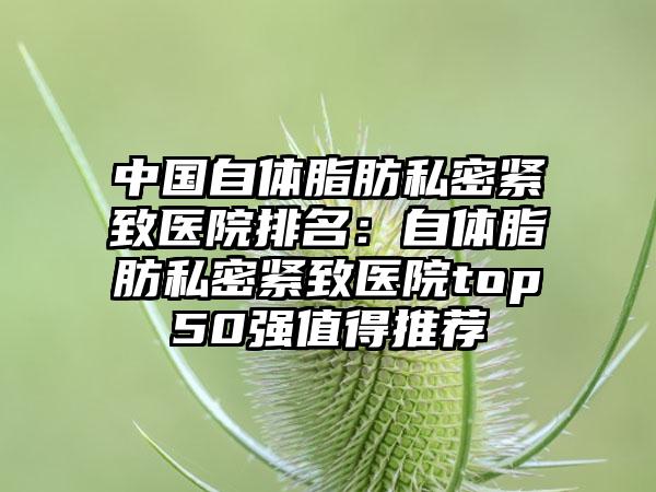 中国自体脂肪私密紧致医院排名：自体脂肪私密紧致医院top50强值得推荐