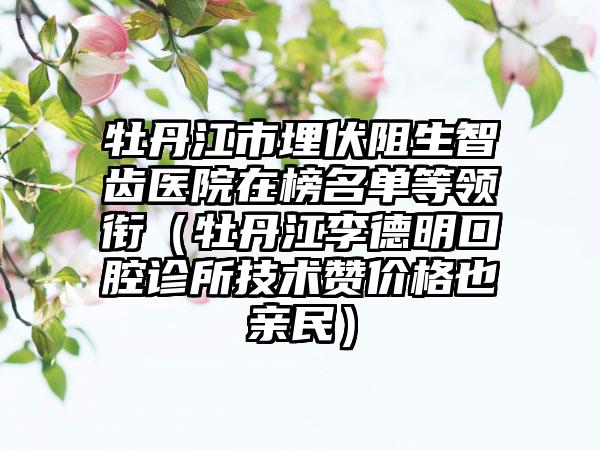 牡丹江市埋伏阻生智齿医院在榜名单等领衔（牡丹江李德明口腔诊所技术赞价格也亲民）