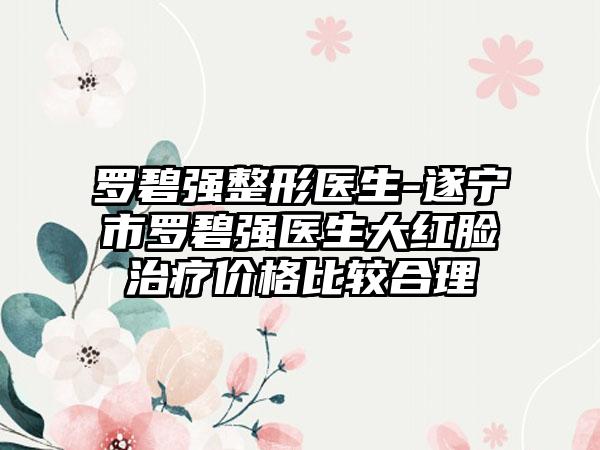 罗碧强整形医生-遂宁市罗碧强医生大红脸治疗价格比较合理