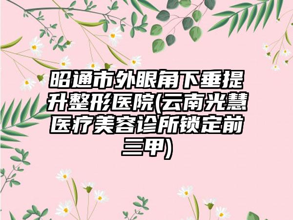 昭通市外眼角下垂提升整形医院(云南光慧医疗美容诊所锁定前三甲)