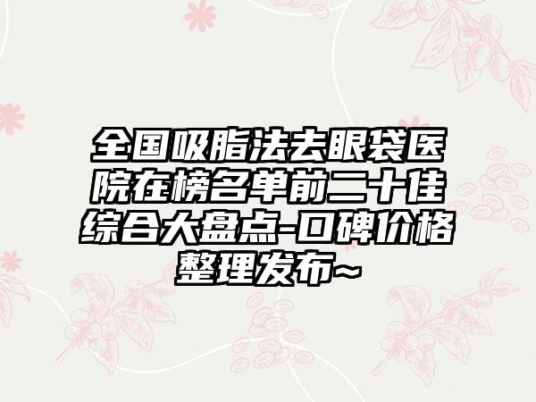 全国吸脂法去眼袋医院在榜名单前二十佳综合大盘点-口碑价格整理发布~