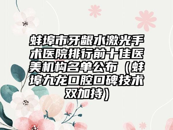 蚌埠市牙龈水激光手术医院排行前十佳医美机构名单公布（蚌埠九龙口腔口碑技术双加持）