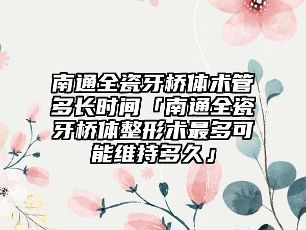 南通全瓷牙桥体术管多长时间「南通全瓷牙桥体整形术最多可能维持多久」