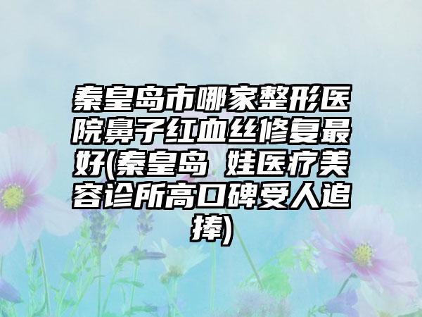 秦皇岛市哪家整形医院鼻子红血丝修复最好(秦皇岛釹娃医疗美容诊所高口碑受人追捧)