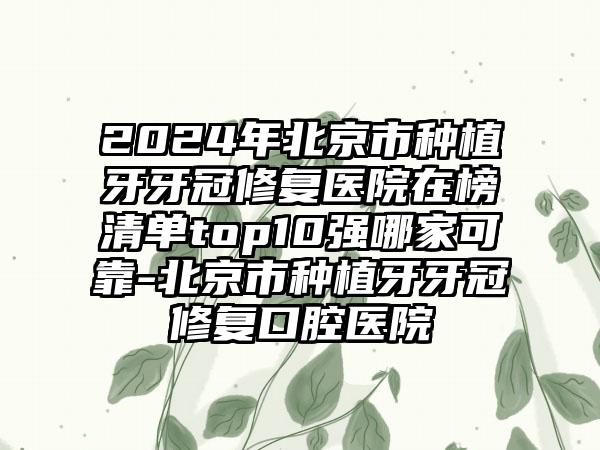 2024年北京市种植牙牙冠修复医院在榜清单top10强哪家可靠-北京市种植牙牙冠修复口腔医院