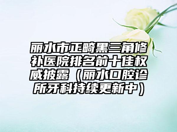 丽水市正畸黑三角修补医院排名前十佳权威披露（丽水口腔诊所牙科持续更新中）