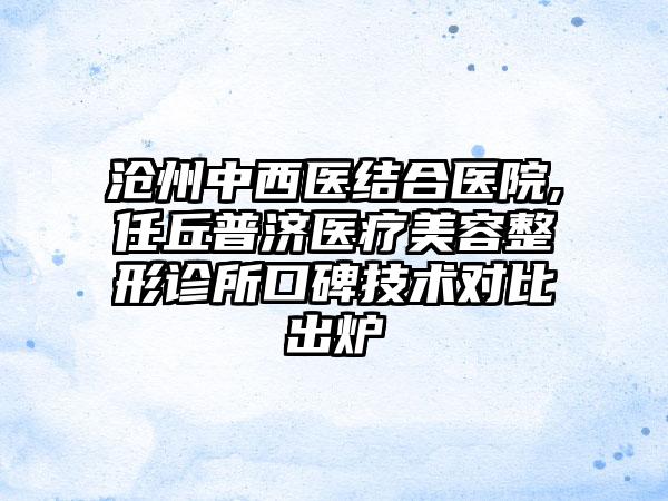 沧州中西医结合医院,任丘普济医疗美容整形诊所口碑技术对比出炉