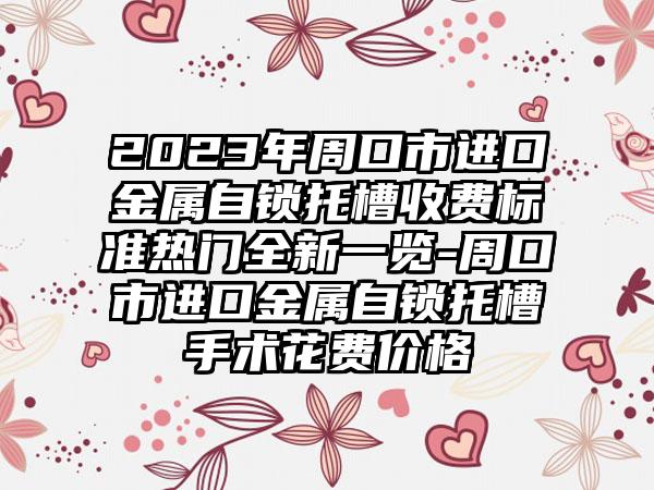 2023年周口市进口金属自锁托槽收费标准热门全新一览-周口市进口金属自锁托槽手术花费价格