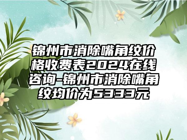 锦州市消除嘴角纹价格收费表2024在线咨询-锦州市消除嘴角纹均价为5333元