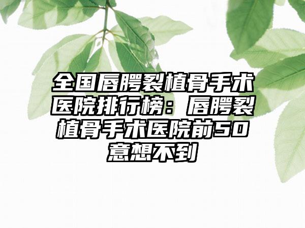 全国唇腭裂植骨手术医院排行榜：唇腭裂植骨手术医院前50意想不到