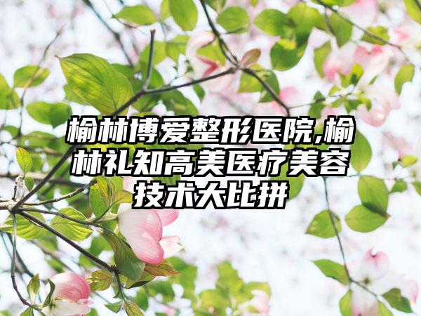 榆林博爱整形医院,榆林礼知高美医疗美容技术大比拼