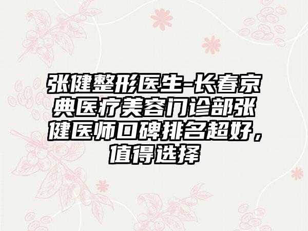 张健整形医生-长春京典医疗美容门诊部张健医师口碑排名超好，值得选择