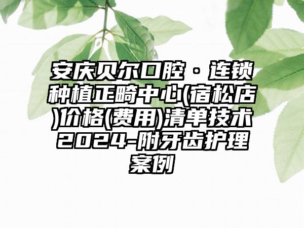 安庆贝尔口腔·连锁种植正畸中心(宿松店)价格(费用)清单技术2024-附牙齿护理案例