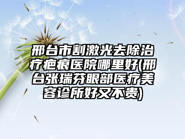 邢台市割激光去除治疗疤痕医院哪里好(邢台张瑞芬眼部医疗美容诊所好又不贵)