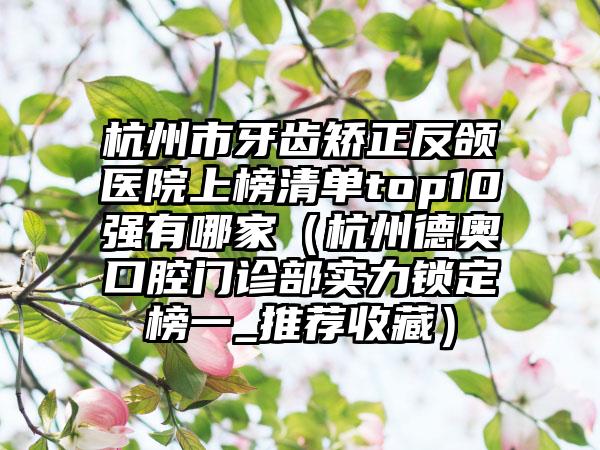 杭州市牙齿矫正反颌医院上榜清单top10强有哪家（杭州德奥口腔门诊部实力锁定榜一_推荐收藏）