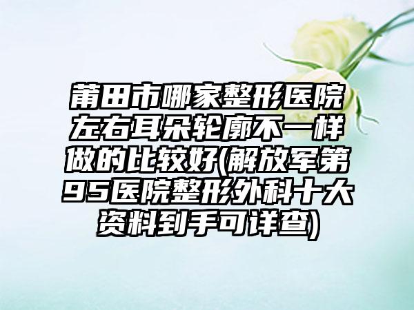 莆田市哪家整形医院左右耳朵轮廓不一样做的比较好(解放军第95医院整形外科十大资料到手可详查)