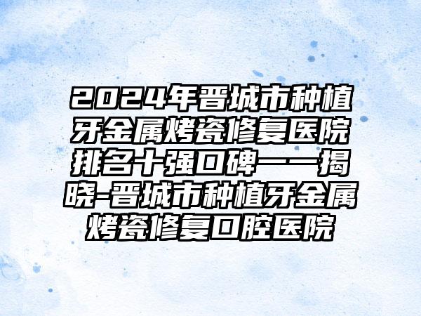 2024年晋城市种植牙金属烤瓷修复医院排名十强口碑一一揭晓-晋城市种植牙金属烤瓷修复口腔医院