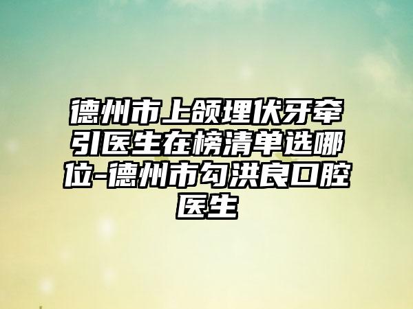 德州市上颌埋伏牙牵引医生在榜清单选哪位-德州市勾洪良口腔医生