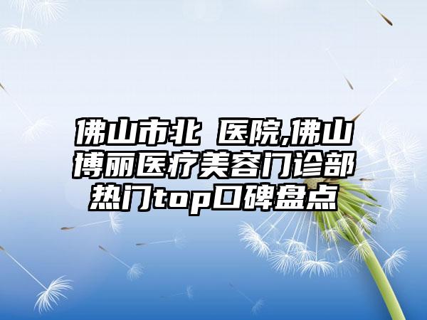 佛山市北滘医院,佛山博丽医疗美容门诊部热门top口碑盘点