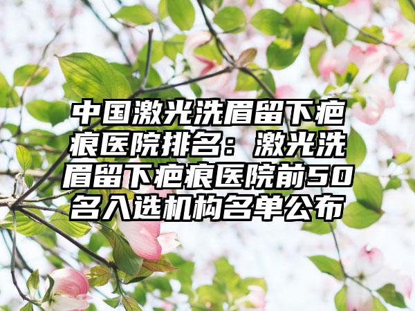 中国激光洗眉留下疤痕医院排名：激光洗眉留下疤痕医院前50名入选机构名单公布