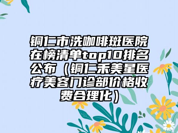 铜仁市洗咖啡斑医院在榜清单top10排名公布（铜仁禾美星医疗美容门诊部价格收费合理化）