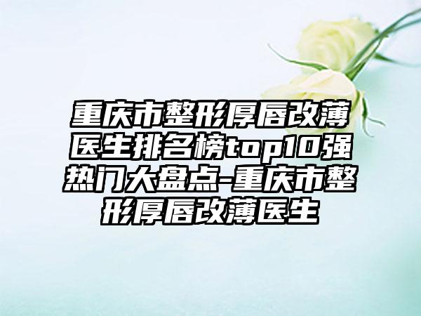 重庆市整形厚唇改薄医生排名榜top10强热门大盘点-重庆市整形厚唇改薄医生